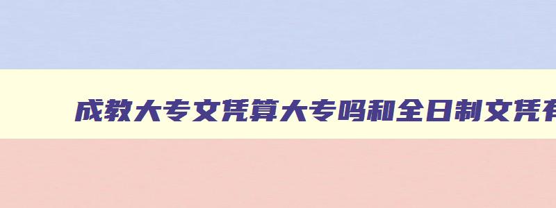 成教大专文凭算大专吗和全日制文凭有什么不同 成教大专属于全日制吗 成教大专文凭算大专吗和全日制文凭有什么不同 成教大专属于全日制吗