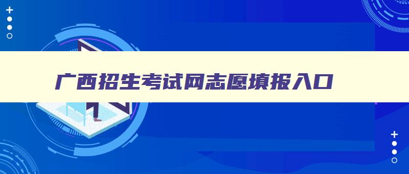 广西招生考试网志愿填报入口 广西招生考试院—志愿填报 广西招生考试网志愿填报入口 广西招生考试院—志愿填报