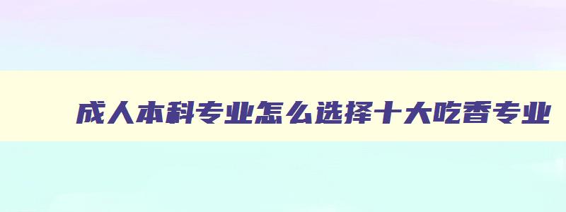 成人本科专业怎么选择十大吃香专业 成人本科选什么专业比较好 成人本科专业怎么选择十大吃香专业 成人本科选什么专业比较好