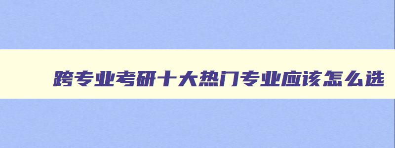 跨专业考研十大热门专业应该怎么选 跨专业考研哪个专业比较好 跨专业考研十大热门专业应该怎么选 跨专业考研哪个专业比较好