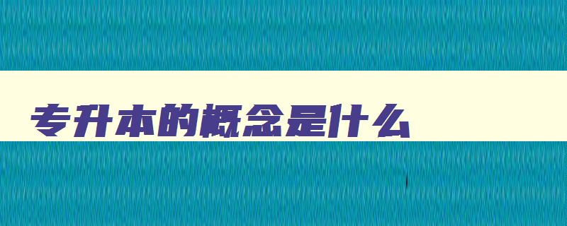 专升本的概念是什么 专升本是个怎么样的概念 专升本的概念是什么 专升本是个怎么样的概念
