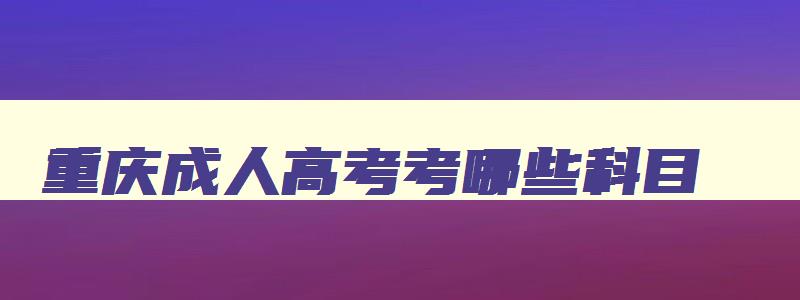 重庆成人高考考哪些科目 重庆成人高考有哪些学校和专业可以选择 重庆成人高考考哪些科目 重庆成人高考有哪些学校和专业可以选择