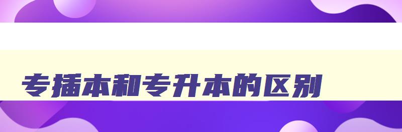 专插本和专升本的区别 专插本和专升本的区别有什么不同 专插本和专升本的区别 专插本和专升本的区别有什么不同