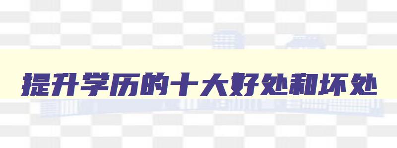 提升学历的十大好处和坏处 提升学历的十大好处和坏处有哪些