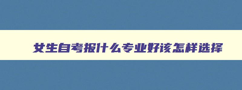 女生自考报什么专业好该怎样选择 女生自考什么证书最实用