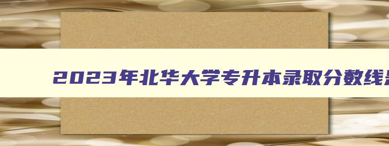2024年北华大学专升本录取分数线是多少 北华大学专升本招多少人 2024年北华大学专升本录取分数线是多少 北华大学专升本招多少人