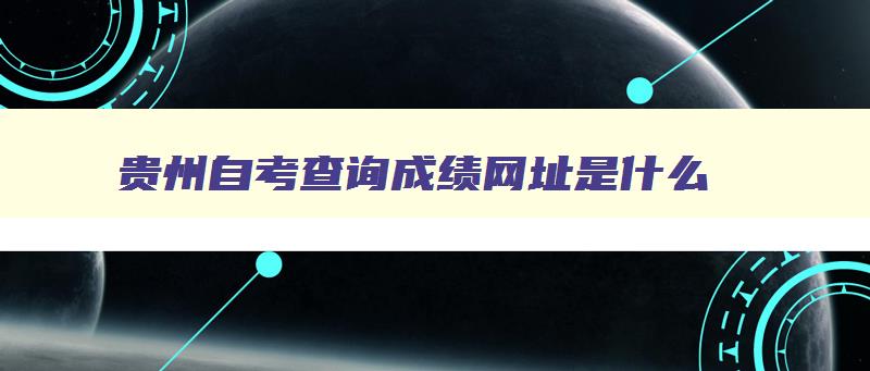 贵州自考查询成绩网址是什么 贵州自考网查询系统