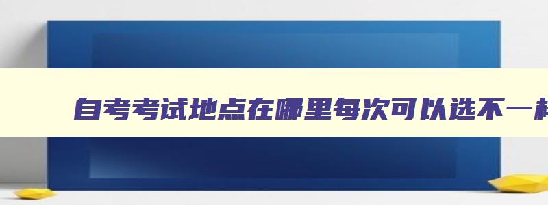 自考考试地点在哪里每次可以选不一样的 自考的地点一般安排在哪里