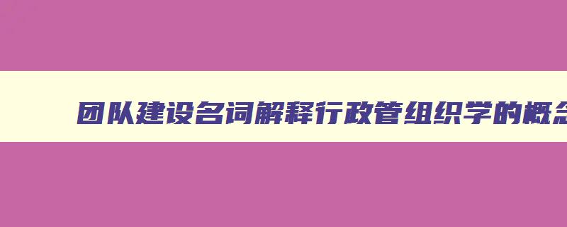 团队建设名词解释行政管组织学的概念 组织行为学团队建设的过程和团队管理的要点是什么