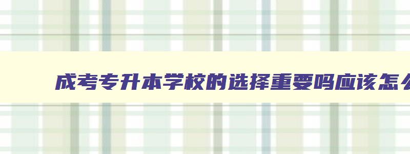成考专升本学校的选择重要吗应该怎么挑 成人专升本科怎么选学校 成考专升本学校的选择重要吗应该怎么挑 成人专升本科怎么选学校