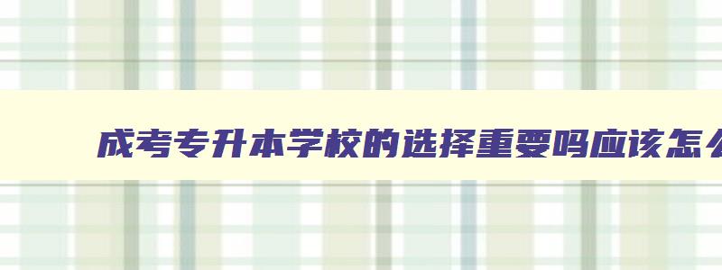 成考专升本学校的选择重要吗应该怎么挑 成人专升本科怎么选学校