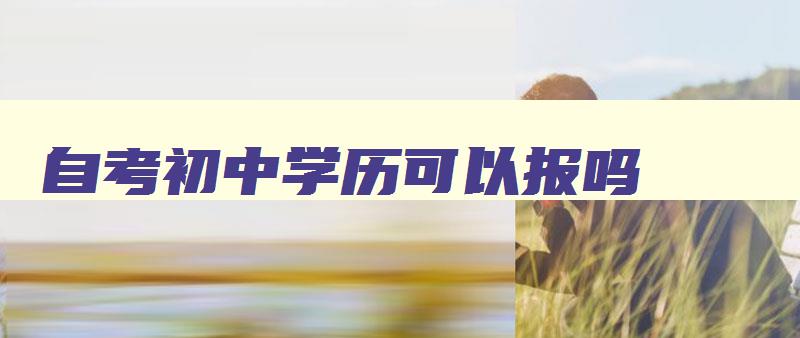 自考初中学历可以报吗 自考初中可以考吗 自考初中学历可以报吗 自考初中可以考吗