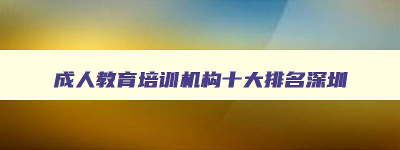 成人教育培训机构十大排名深圳 成人教育培训机构十大排名深圳有几家 成人教育培训机构十大排名深圳 成人教育培训机构十大排名深圳有几家