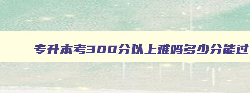 专升本考300分难吗多少分能过 专升本考300分难吗多少分能过线 专升本考300分难吗多少分能过 专升本考300分难吗多少分能过线