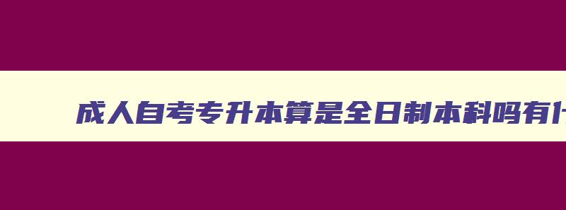 成人自考专升本算是全日制本科吗有什么区别 成人专升本自考专升本有什么区别