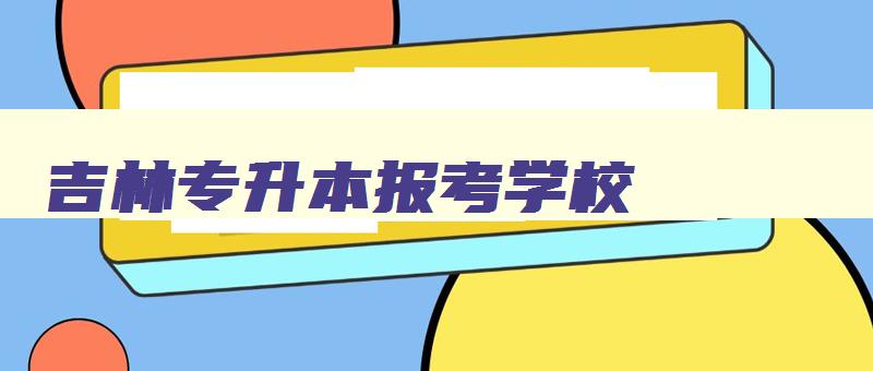 吉林专升本报考学校 吉林专升本报考学校排名 吉林专升本报考学校 吉林专升本报考学校排名