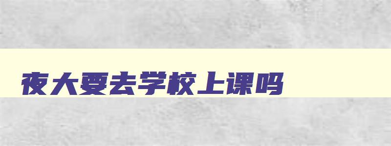 夜大要去学校上课吗 夜大要去学校上课吗知乎 夜大要去学校上课吗 夜大要去学校上课吗知乎