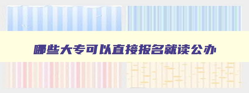 哪些大专可以直接报名就读公办 大专哪个学校可以 哪些大专可以直接报名就读公办 大专哪个学校可以