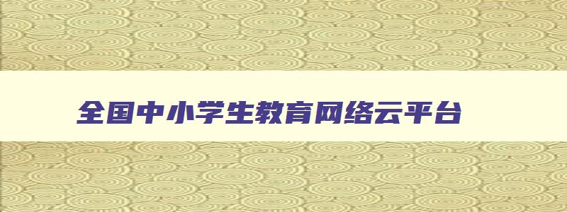 全国中小学生教育网络云平台 全国中小学生教育网络云平台官网