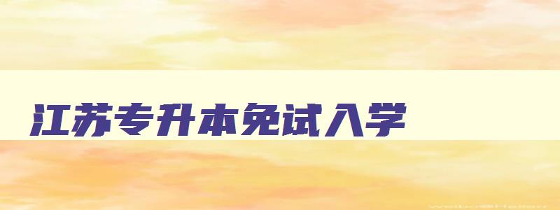 江苏专升本免试入学 江苏专升本免试入学的学校 江苏专升本免试入学 江苏专升本免试入学的学校