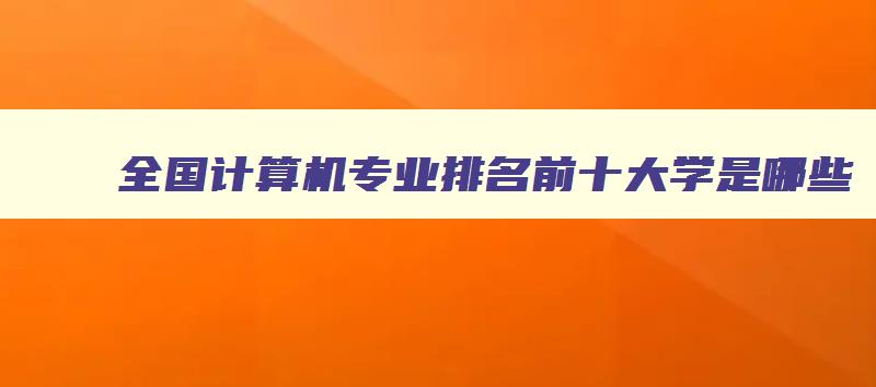 全国计算机专业排名前十大学是哪些 全国计算机专业排名前十大学是哪些学校