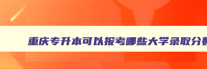 重庆专升本可以报考哪些大学录取分数线 重庆专升本可以报考哪些大学录取分数线是多少 重庆专升本可以报考哪些大学录取分数线 重庆专升本可以报考哪些大学录取分数线是多少