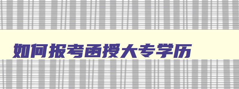 如何报考函授大专学历 怎么报考函授大专 如何报考函授大专学历 怎么报考函授大专