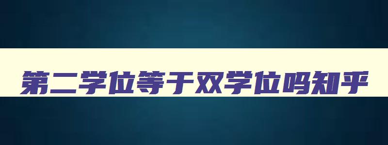 第二学位等于双学位吗知乎 第二学位和双学位的含金量