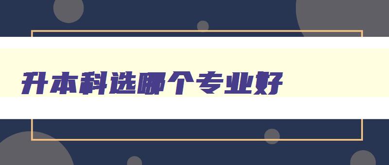 升本科选哪个专业好 专升本最吃香的十个专业 升本科选哪个专业好 专升本最吃香的十个专业