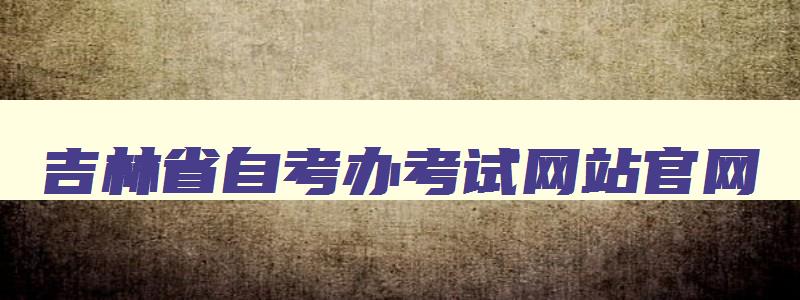 吉林省自考办考试网站官网 吉林省自考信息网站