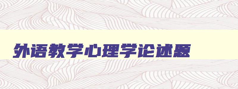外语教学心理学论述题 外语教育心理学理论 外语教学心理学论述题 外语教育心理学理论