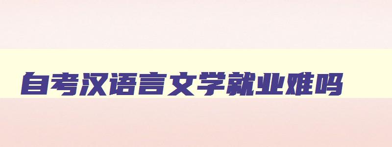 自考汉语言文学就业难吗 自考汉语言文学专业就业方向和前景