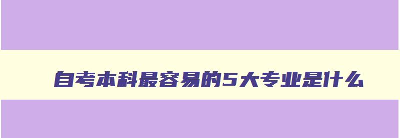 自考本科最容易的5大专业是什么 自考本科最容易的5大专业是什么专业 自考本科最容易的5大专业是什么 自考本科最容易的5大专业是什么专业