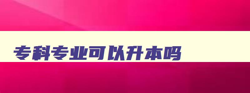 专科专业可以升本吗 专科专业能专升本吗 专科专业可以升本吗 专科专业能专升本吗