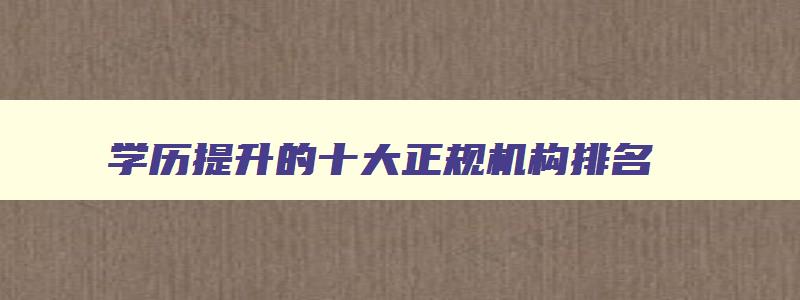 学历提升的十大正规机构排名 学历提升正规机构哪个机构好 学历提升的十大正规机构排名 学历提升正规机构哪个机构好