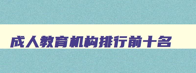 成人教育机构排行前十名 学历提升哪个教育机构好一些 成人教育机构排行前十名 学历提升哪个教育机构好一些