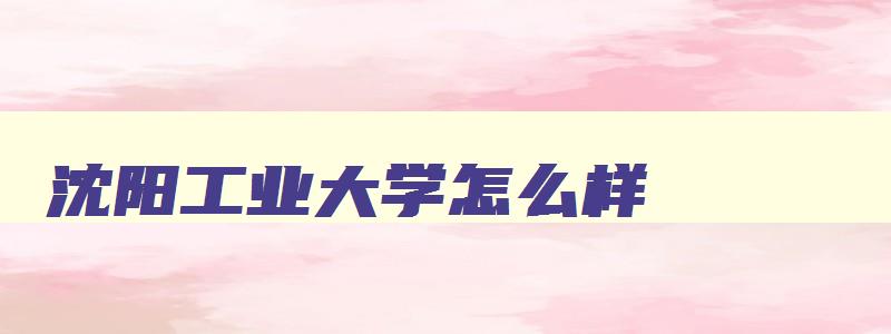 沈阳工业大学怎么样 沈阳最好的十所大学 沈阳工业大学怎么样 沈阳最好的十所大学