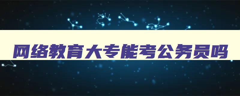 网络教育大专能考公务员吗 网络教育大专能考公务员吗女生 网络教育大专能考公务员吗 网络教育大专能考公务员吗女生