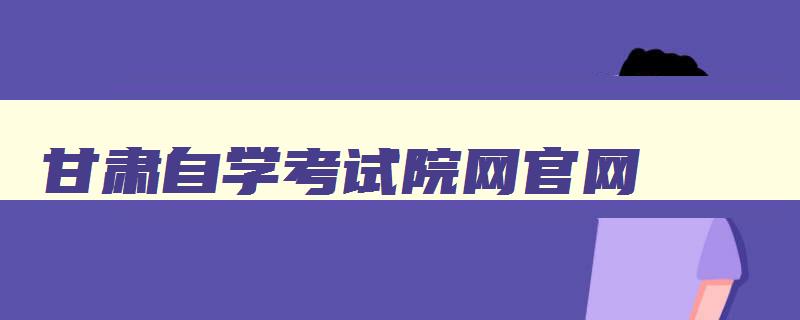 甘肃自学考试院网官网 甘肃自学考试网上报名官网