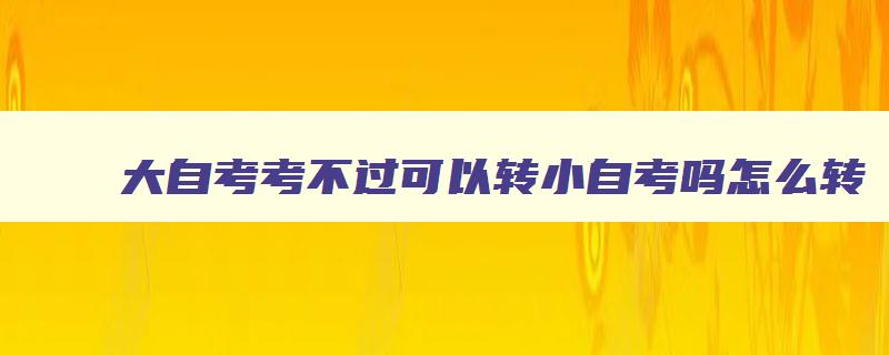 大自考考不过可以转小自考吗怎么转 已经报了大自考太难想转小自考或者成考怎么选择 大自考考不过可以转小自考吗怎么转 已经报了大自考太难想转小自考或者成考怎么选择