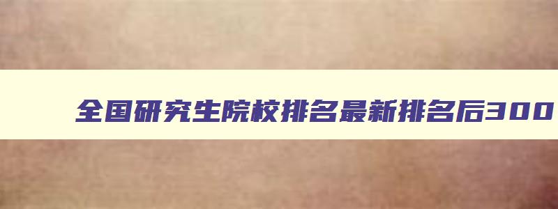 全国研究生院校排名最新排名后300 全国研究生学校综合排名 全国研究生院校排名最新排名后300 全国研究生学校综合排名