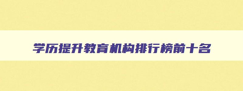 学历提升教育机构排行榜前十名 学历提升的正规教育机构
