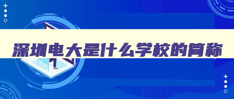 深圳电大是什么学校的简称 深圳电大是几本 深圳电大是什么学校的简称 深圳电大是几本