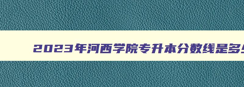 2024年河西学院专升本分数线是多少分 河西学院2024年专升本 2024年河西学院专升本分数线是多少分 河西学院2024年专升本