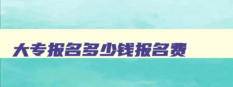 大专报名多少钱报名费 大专报名一般多少钱