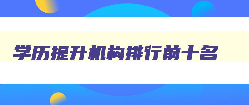 学历提升机构排行前十名 学历提升的正规机构排 学历提升机构排行前十名 学历提升的正规机构排