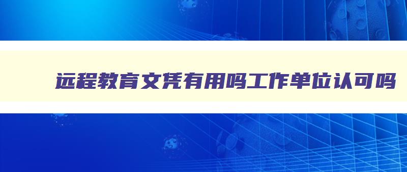 远程教育文凭有用吗工作单位认可吗 远程教育拿到的证书有什么用 远程教育文凭有用吗工作单位认可吗 远程教育拿到的证书有什么用