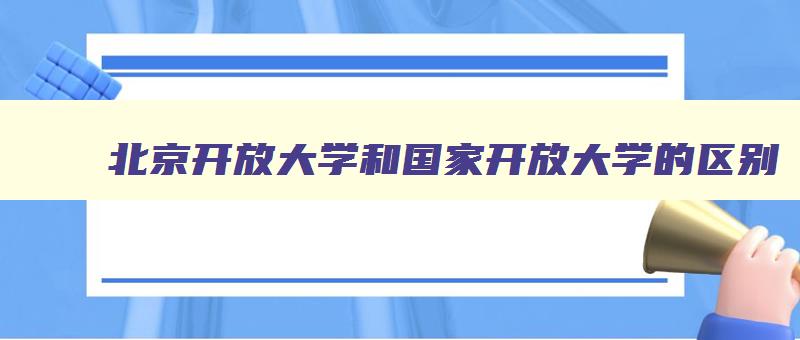 北京开放大学和国家开放大学的区别 北京开放大学和国家开放大学哪个好