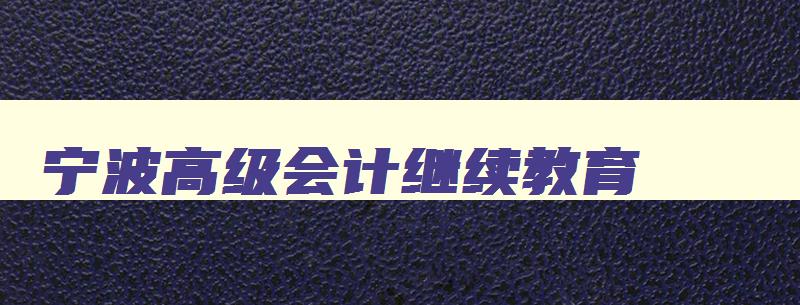宁波高级会计继续教育 宁波高级会计继续教育官网 宁波高级会计继续教育 宁波高级会计继续教育官网