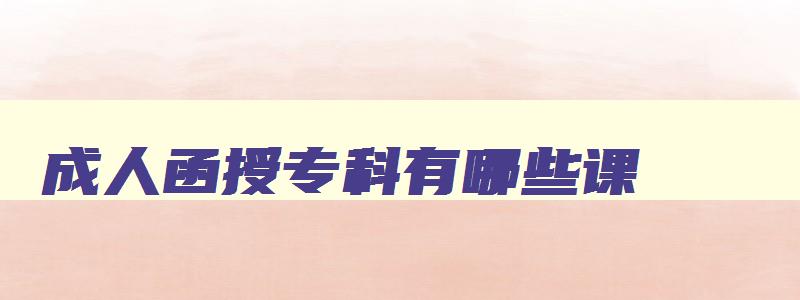 成人函授专科有哪些课 成人函授大专文凭有用吗